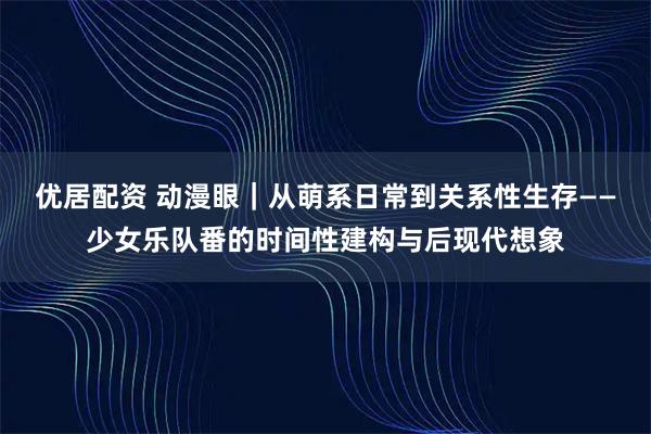 优居配资 动漫眼｜从萌系日常到关系性生存——少女乐队番的时间性建构与后现代想象