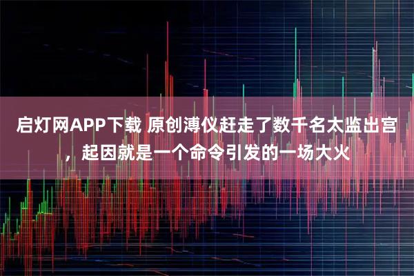 启灯网APP下载 原创溥仪赶走了数千名太监出宫,起因就是一个命令引发的一场大火