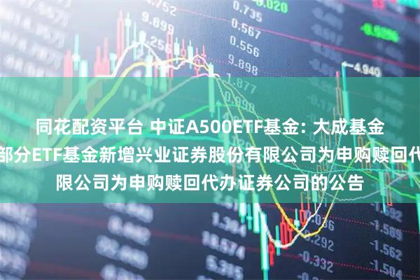 同花配资平台 中证A500ETF基金: 大成基金管理有限公司旗下部分ETF基金新增兴业证券股份有限公司为申购赎回代办证券公司的公告