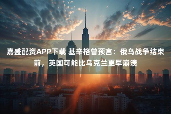 嘉盛配资APP下载 基辛格曾预言：俄乌战争结束前，英国可能比乌克兰更早崩溃