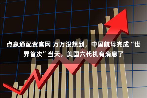 点赢通配资官网 万万没想到，中国航母完成“世界首次”当天，美国六代机有消息了
