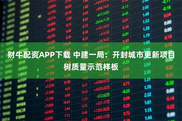 财牛配资APP下载 中建一局：开封城市更新项目树质量示范样板