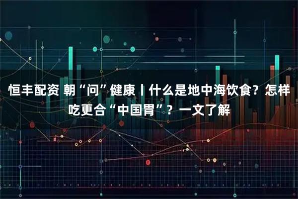 恒丰配资 朝“问”健康丨什么是地中海饮食？怎样吃更合“中国胃”？一文了解