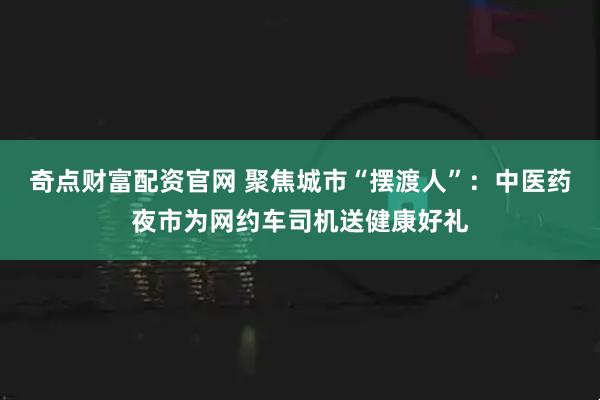 奇点财富配资官网 聚焦城市“摆渡人”：中医药夜市为网约车司机送健康好礼