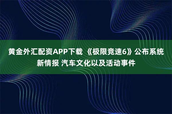 黄金外汇配资APP下载 《极限竞速6》公布系统新情报 汽车文化以及活动事件
