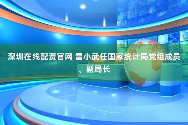 深圳在线配资官网 雷小武任国家统计局党组成员、副局长
