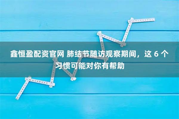 鑫恒盈配资官网 肺结节随访观察期间,这 6 个习惯可能对你有帮助
