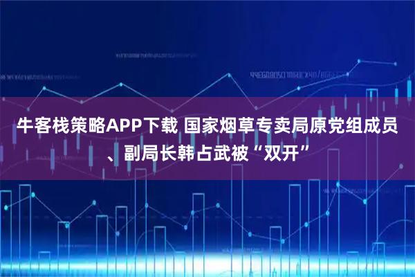 牛客栈策略APP下载 国家烟草专卖局原党组成员、副局长韩占武被“双开”