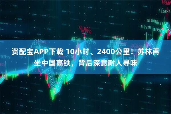 资配宝APP下载 10小时、2400公里！苏林再坐中国高铁，背后深意耐人寻味