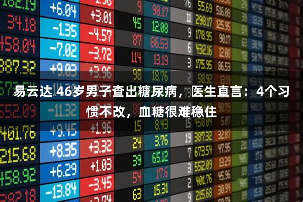 易云达 46岁男子查出糖尿病，医生直言：4个习惯不改，血糖很难稳住