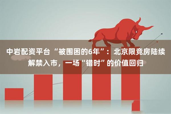 中岩配资平台 “被围困的6年”：北京限竞房陆续解禁入市，一场“错时”的价值回归