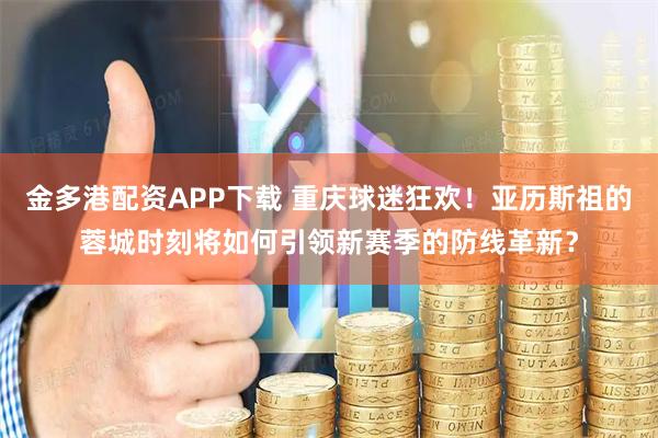 金多港配资APP下载 重庆球迷狂欢！亚历斯祖的蓉城时刻将如何引领新赛季的防线革新？