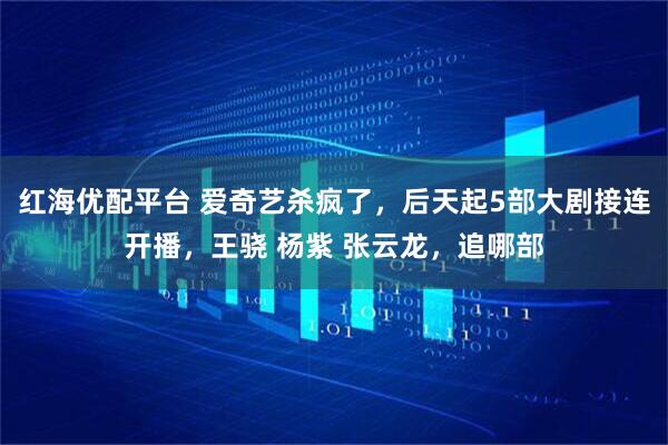 红海优配平台 爱奇艺杀疯了，后天起5部大剧接连开播，王骁 杨紫 张云龙，追哪部