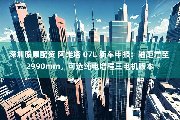 深圳股票配资 阿维塔 07L 新车申报：轴距增至 2990mm，可选纯电增程三电机版本