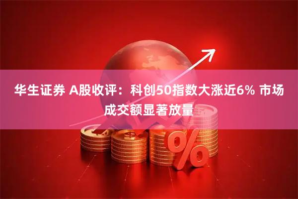 华生证券 A股收评：科创50指数大涨近6% 市场成交额显著放量