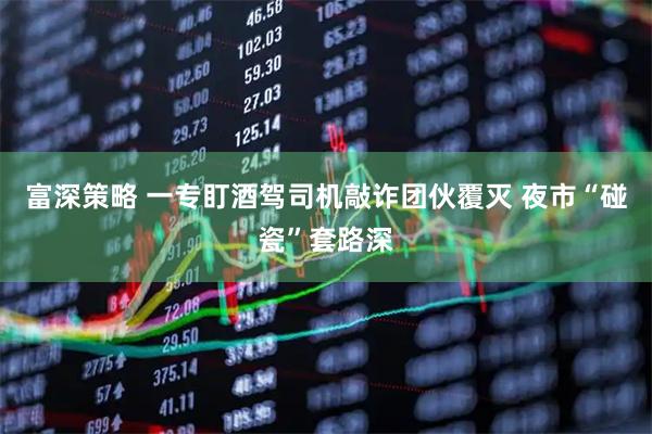 富深策略 一专盯酒驾司机敲诈团伙覆灭 夜市“碰瓷”套路深