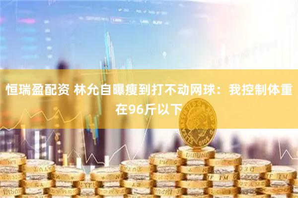 恒瑞盈配资 林允自曝瘦到打不动网球：我控制体重在96斤以下