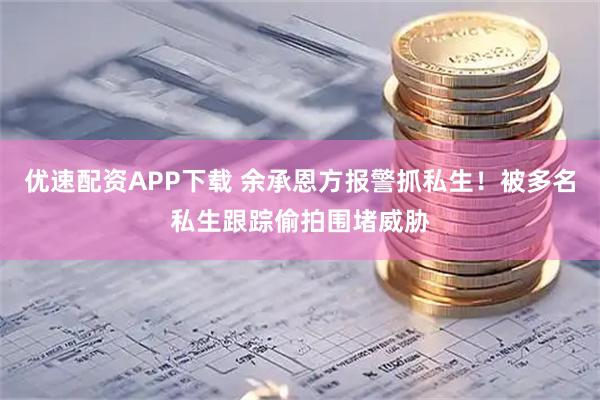 优速配资APP下载 余承恩方报警抓私生！被多名私生跟踪偷拍围堵威胁
