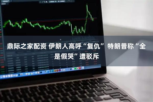 鼎际之家配资 伊朗人高呼“复仇” 特朗普称“全是假哭”遭驳斥