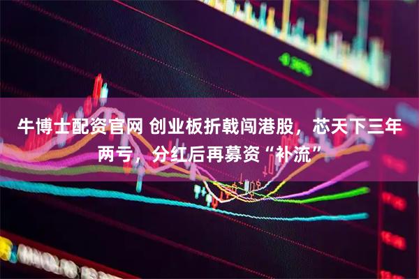 牛博士配资官网 创业板折戟闯港股,芯天下三年两亏,分红后再募资“补流”