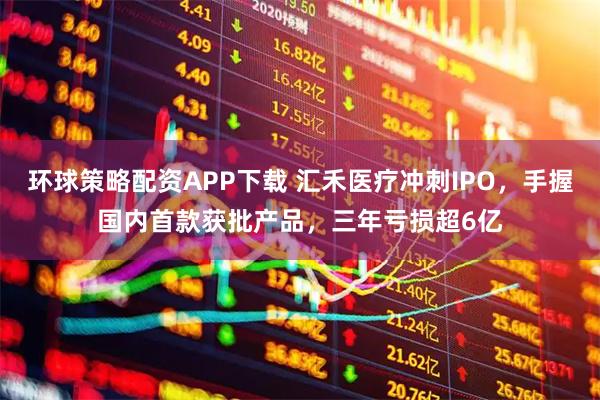 环球策略配资APP下载 汇禾医疗冲刺IPO,手握国内首款获批产品,三年亏损超6亿