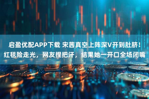 启盈优配APP下载 宋茜真空上阵深V开到肚脐!红毯险走光,网友捏把汗,结果她一开口全场闭嘴