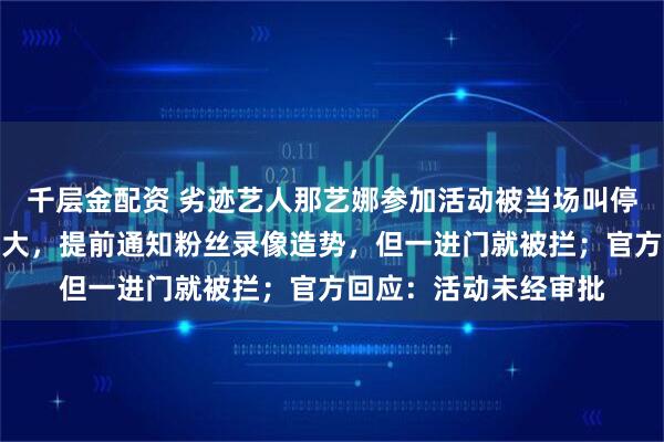 千层金配资 劣迹艺人那艺娜参加活动被当场叫停,知情人称其排场很大,提前通知粉丝录像造势,但一进门就被拦;官方回应:活动未经审批