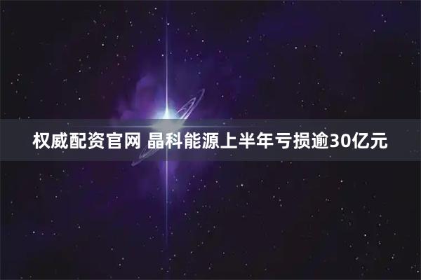权威配资官网 晶科能源上半年亏损逾30亿元
