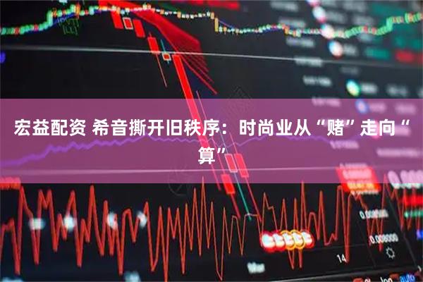 宏益配资 希音撕开旧秩序：时尚业从“赌”走向“算”
