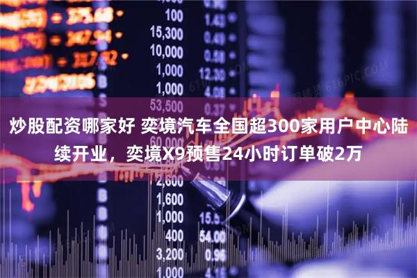 炒股配资哪家好 奕境汽车全国超300家用户中心陆续开业，奕境X9预售24小时订单破2万